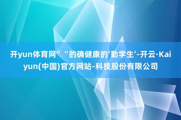 开yun体育网”“的确健康的‘勤学生’-开云·Kaiyun(中国)官方网站-科技股份有限公司