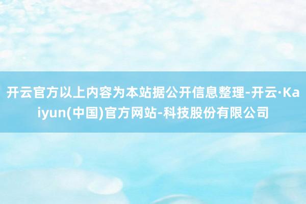 开云官方以上内容为本站据公开信息整理-开云·Kaiyun(中国)官方网站-科技股份有限公司