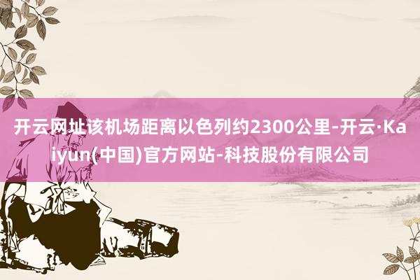 开云网址该机场距离以色列约2300公里-开云·Kaiyun(中国)官方网站-科技股份有限公司