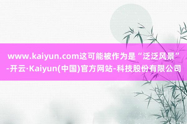 www.kaiyun.com这可能被作为是“泛泛风景”-开云·Kaiyun(中国)官方网站-科技股份有限公司