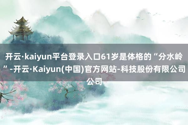 开云·kaiyun平台登录入口61岁是体格的“分水岭”-开云·Kaiyun(中国)官方网站-科技股份有限公司