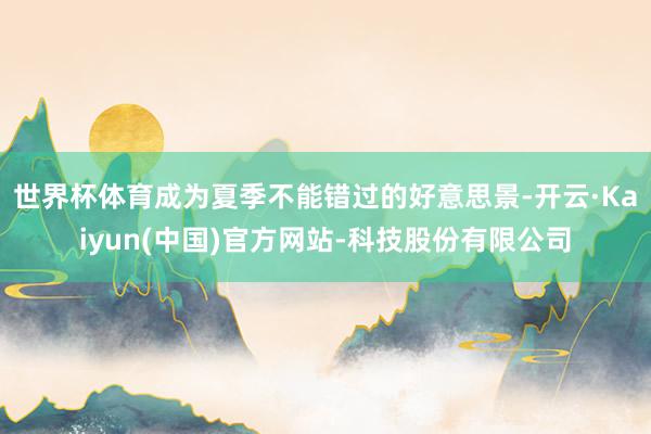 世界杯体育成为夏季不能错过的好意思景-开云·Kaiyun(中国)官方网站-科技股份有限公司