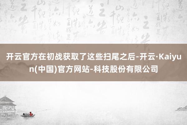 开云官方在初战获取了这些扫尾之后-开云·Kaiyun(中国)官方网站-科技股份有限公司