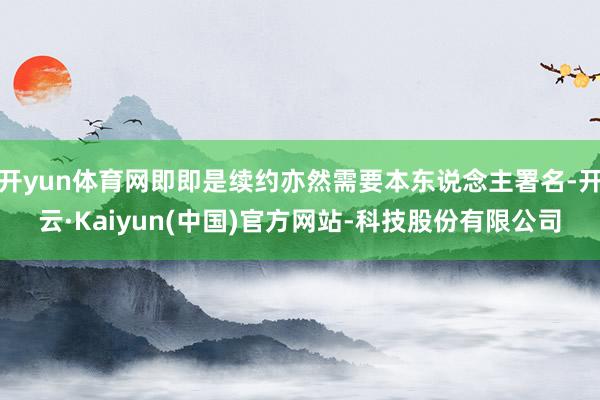 开yun体育网即即是续约亦然需要本东说念主署名-开云·Kaiyun(中国)官方网站-科技股份有限公司