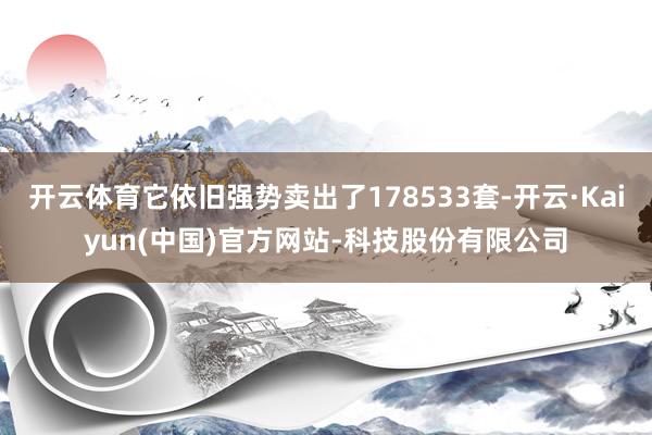 开云体育它依旧强势卖出了178533套-开云·Kaiyun(中国)官方网站-科技股份有限公司