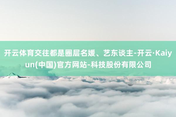 开云体育交往都是圈层名媛、艺东谈主-开云·Kaiyun(中国)官方网站-科技股份有限公司