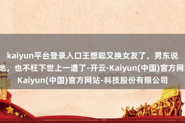 kaiyun平台登录入口王想聪又换女友了，男东说念主能活到他这个田地，也不枉下世上一遭了-开云·Kaiyun(中国)官方网站-科技股份有限公司