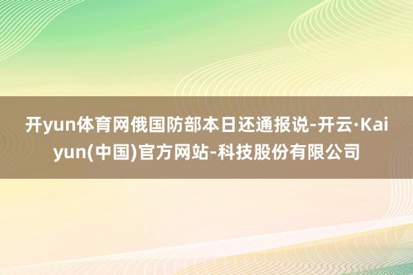 开yun体育网　　俄国防部本日还通报说-开云·Kaiyun(中国)官方网站-科技股份有限公司