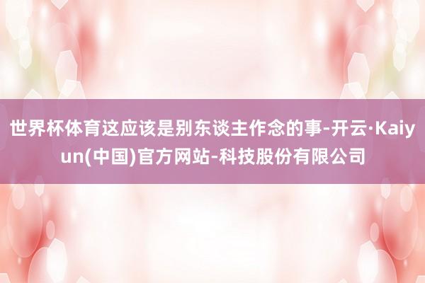 世界杯体育这应该是别东谈主作念的事-开云·Kaiyun(中国)官方网站-科技股份有限公司