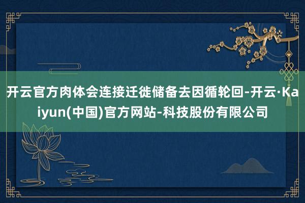 开云官方肉体会连接迁徙储备去因循轮回-开云·Kaiyun(中国)官方网站-科技股份有限公司