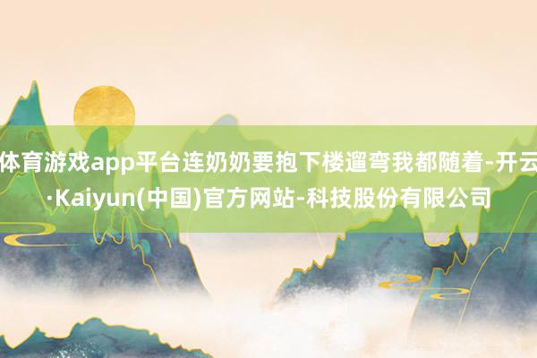 体育游戏app平台连奶奶要抱下楼遛弯我都随着-开云·Kaiyun(中国)官方网站-科技股份有限公司