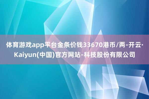 体育游戏app平台金条价钱33670港币/两-开云·Kaiyun(中国)官方网站-科技股份有限公司