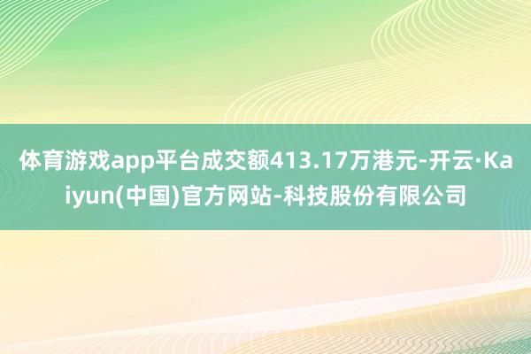 体育游戏app平台成交额413.17万港元-开云·Kaiyun(中国)官方网站-科技股份有限公司