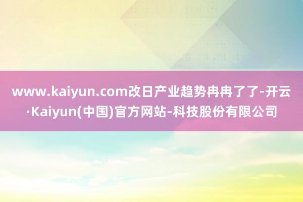 www.kaiyun.com改日产业趋势冉冉了了-开云·Kaiyun(中国)官方网站-科技股份有限公司