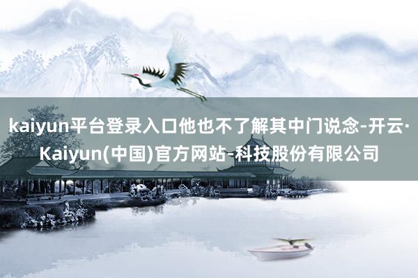 kaiyun平台登录入口他也不了解其中门说念-开云·Kaiyun(中国)官方网站-科技股份有限公司