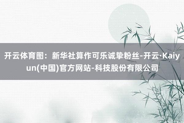开云体育图：新华社算作可乐诚挚粉丝-开云·Kaiyun(中国)官方网站-科技股份有限公司