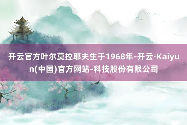 开云官方叶尔莫拉耶夫生于1968年-开云·Kaiyun(中国)官方网站-科技股份有限公司