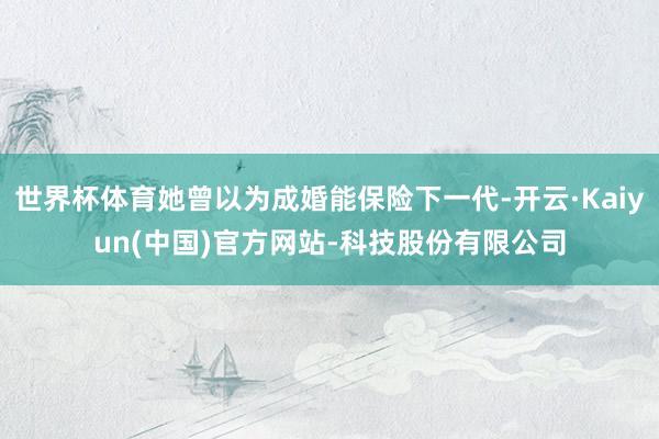 世界杯体育她曾以为成婚能保险下一代-开云·Kaiyun(中国)官方网站-科技股份有限公司