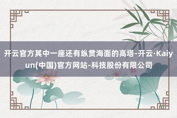 开云官方其中一座还有纵贯海面的高塔-开云·Kaiyun(中国)官方网站-科技股份有限公司