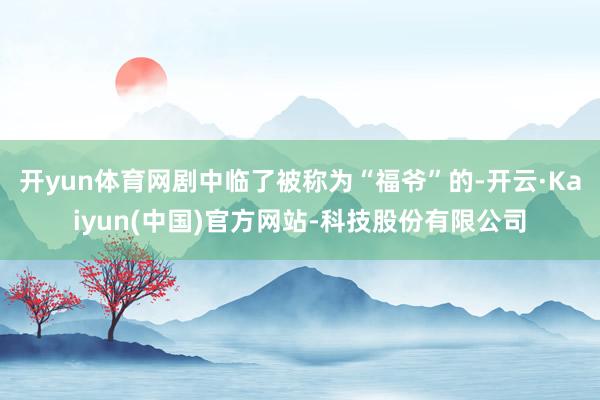 开yun体育网剧中临了被称为“福爷”的-开云·Kaiyun(中国)官方网站-科技股份有限公司