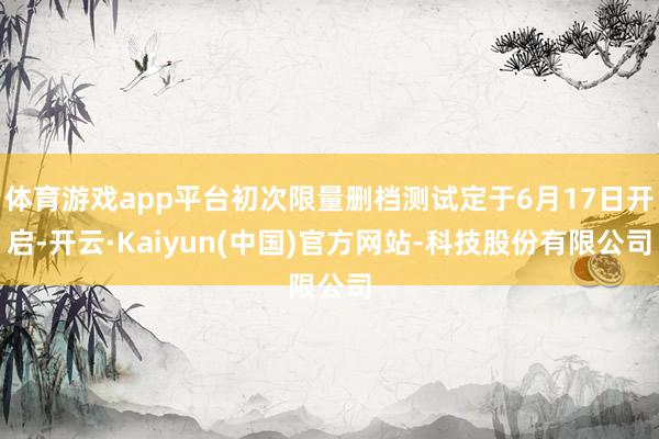 体育游戏app平台初次限量删档测试定于6月17日开启-开云·Kaiyun(中国)官方网站-科技股份有限公司