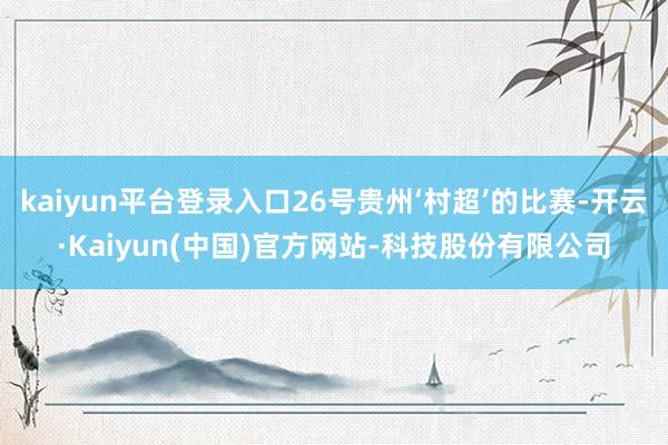 kaiyun平台登录入口26号贵州‘村超’的比赛-开云·Kaiyun(中国)官方网站-科技股份有限公司
