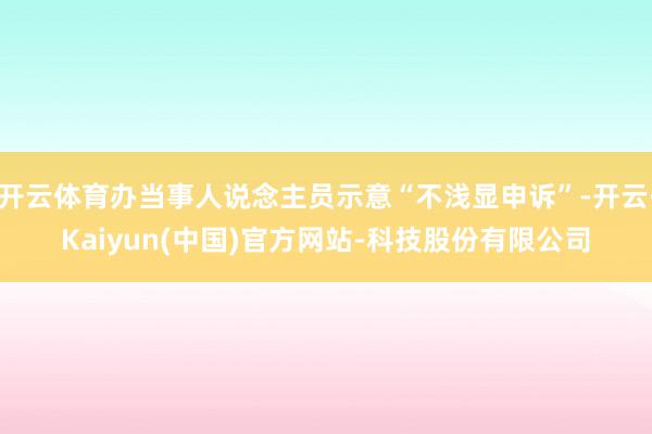 开云体育办当事人说念主员示意“不浅显申诉”-开云·Kaiyun(中国)官方网站-科技股份有限公司