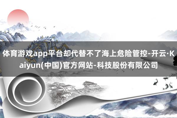 体育游戏app平台却代替不了海上危险管控-开云·Kaiyun(中国)官方网站-科技股份有限公司