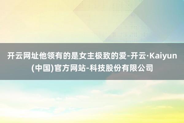 开云网址他领有的是女主极致的爱-开云·Kaiyun(中国)官方网站-科技股份有限公司