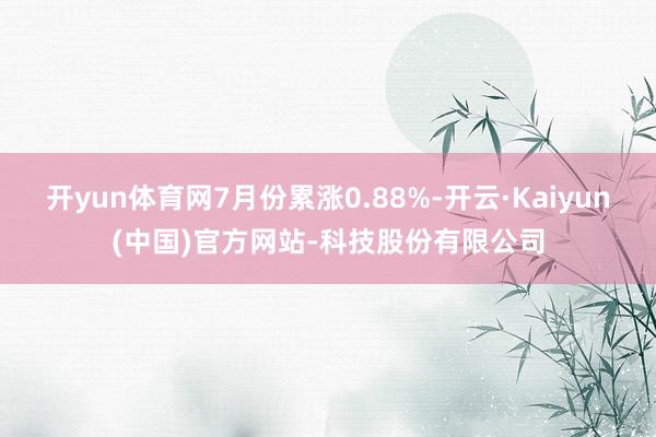 开yun体育网7月份累涨0.88%-开云·Kaiyun(中国)官方网站-科技股份有限公司