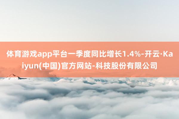 体育游戏app平台一季度同比增长1.4%-开云·Kaiyun(中国)官方网站-科技股份有限公司