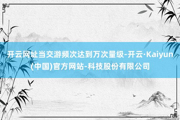 开云网址当交游频次达到万次量级-开云·Kaiyun(中国)官方网站-科技股份有限公司