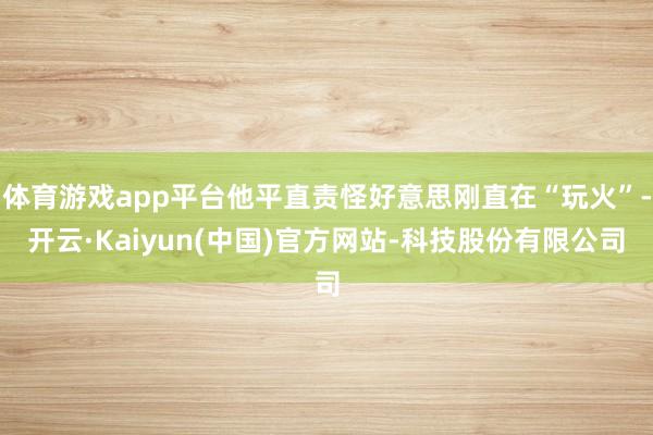 体育游戏app平台他平直责怪好意思刚直在“玩火”-开云·Kaiyun(中国)官方网站-科技股份有限公司