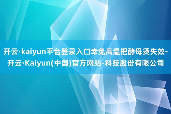 开云·kaiyun平台登录入口幸免高温把酵母烫失效-开云·Kaiyun(中国)官方网站-科技股份有限公司