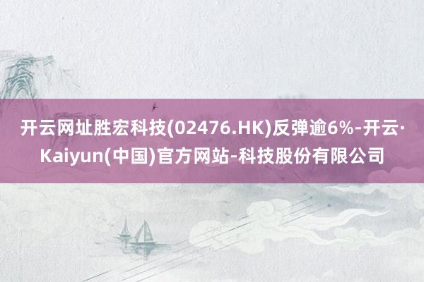 开云网址胜宏科技(02476.HK)反弹逾6%-开云·Kaiyun(中国)官方网站-科技股份有限公司