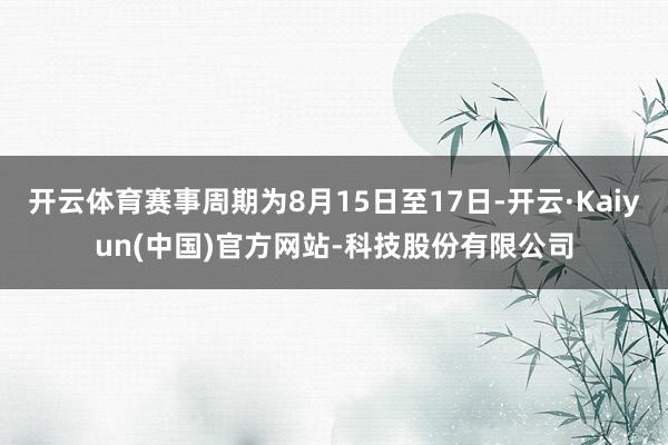 开云体育赛事周期为8月15日至17日-开云·Kaiyun(中国)官方网站-科技股份有限公司