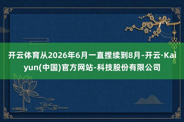 开云体育从2026年6月一直捏续到8月-开云·Kaiyun(中国)官方网站-科技股份有限公司