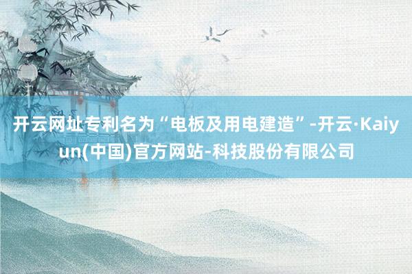 开云网址专利名为“电板及用电建造”-开云·Kaiyun(中国)官方网站-科技股份有限公司