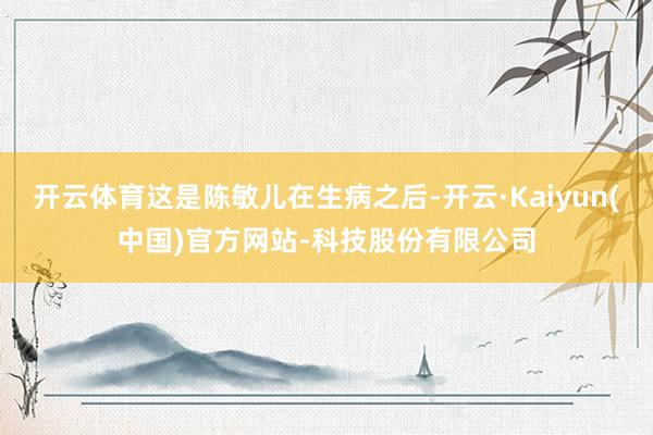 开云体育这是陈敏儿在生病之后-开云·Kaiyun(中国)官方网站-科技股份有限公司