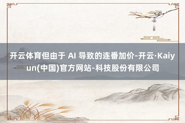 开云体育但由于 AI 导致的连番加价-开云·Kaiyun(中国)官方网站-科技股份有限公司