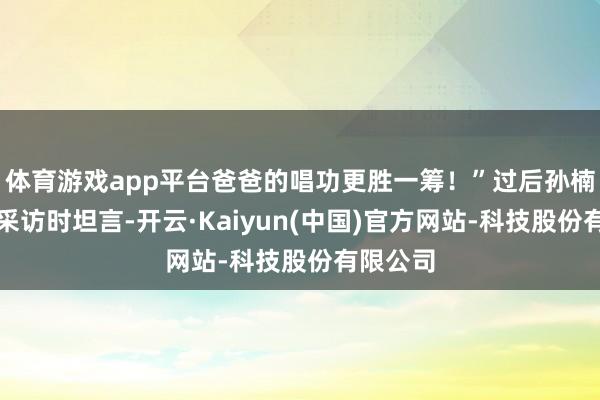 体育游戏app平台爸爸的唱功更胜一筹！”过后孙楠在承袭采访时坦言-开云·Kaiyun(中国)官方网站-科技股份有限公司