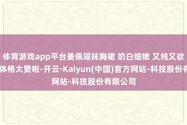 体育游戏app平台姜佩瑶抹胸裙 奶白细嫩 又纯又欲 这颜值体格太赞啦-开云·Kaiyun(中国)官方网站-科技股份有限公司