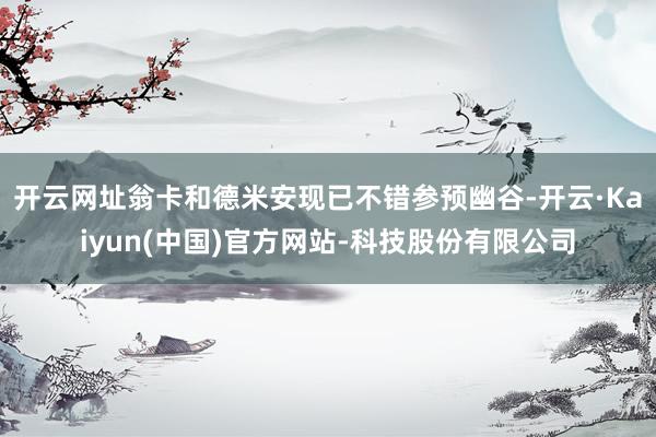 开云网址翁卡和德米安现已不错参预幽谷-开云·Kaiyun(中国)官方网站-科技股份有限公司
