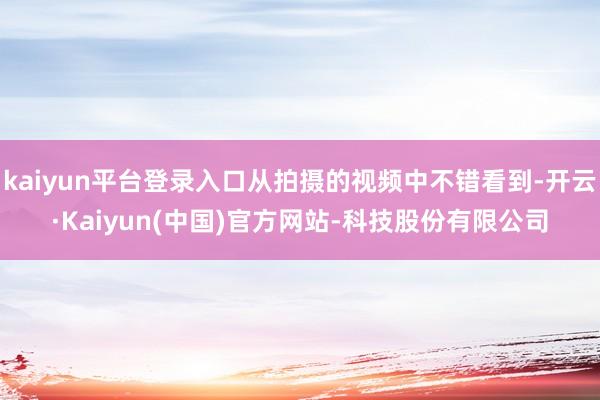 kaiyun平台登录入口从拍摄的视频中不错看到-开云·Kaiyun(中国)官方网站-科技股份有限公司