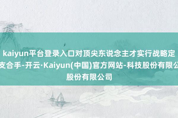 kaiyun平台登录入口对顶尖东说念主才实行战略定制支合手-开云·Kaiyun(中国)官方网站-科技股份有限公司