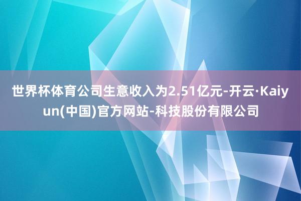 世界杯体育公司生意收入为2.51亿元-开云·Kaiyun(中国)官方网站-科技股份有限公司