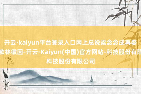 开云·kaiyun平台登录入口网上总说梁念念成再娶是抱歉林徽因-开云·Kaiyun(中国)官方网站-科技股份有限公司