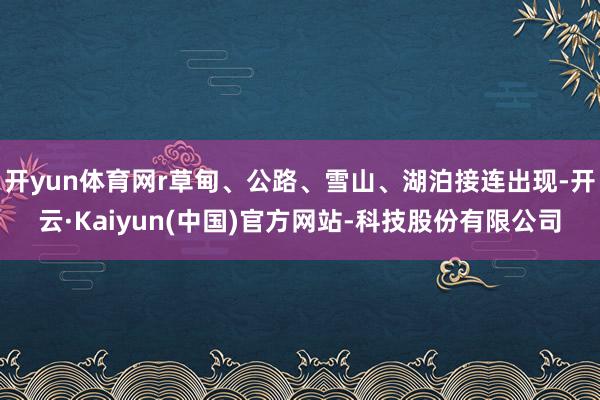 开yun体育网r草甸、公路、雪山、湖泊接连出现-开云·Kaiyun(中国)官方网站-科技股份有限公司