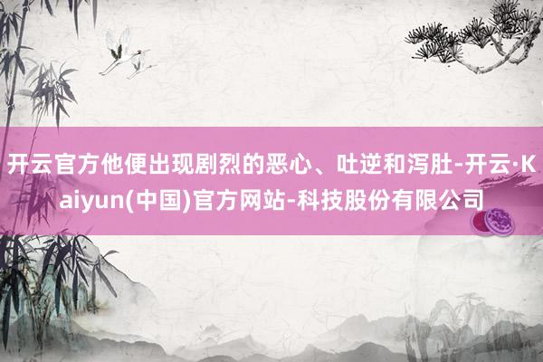 开云官方他便出现剧烈的恶心、吐逆和泻肚-开云·Kaiyun(中国)官方网站-科技股份有限公司