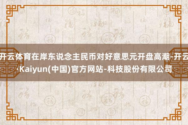 开云体育在岸东说念主民币对好意思元开盘高潮-开云·Kaiyun(中国)官方网站-科技股份有限公司